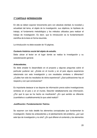 20 
1er CAPÍTULO: INTRODUCCIÓN 
En ella se deben exponer brevemente pero con absoluta claridad, la novedad y 
actualidad del tema, el objeto de la investigación, sus objetivos, la hipótesis de 
trabajo, el fundamento metodológico y los métodos utilizados para realizar el 
trabajo de investigación. Es decir, que la introducción es la fundamentación 
científica de la tesis en forma resumida. 
La introducción no debe exceder de 10 páginas. 
Contexto histórico social del objeto de estudio. 
Debe ubicar al lector en el lugar donde se realiza la investigación y su 
caracterización general. 
Antecedentes. 
Se debe ampliar lo desarrollado en el proyecto y algunas preguntas sobre el 
particular pudieran ser: ¿Existe en el mundo y en el país alguna experiencia 
relacionada con esta investigación y con resultados similares o diferentes? 
¿Cuáles han sido los resultados de dicha experiencia? ¿Qué publicaciones hay al 
respecto y con qué conclusiones? 
Es importante destacar si se dispone de información previa sobre investigaciones 
similares en el país o en el mundo. Describir detalladamente esa información. 
¿Por qué lo que se ha hecho es insuficiente? ¿En qué sentido es diferente 
(cuantitativa o cualitativamente) lo que usted realizó? 
Justificación / Fundamentación Teórica. 
Se exponen con todo detalle los elementos conceptuales que fundamentan la 
investigación. Dados los antecedentes y el planteamiento del problema, ¿por qué 
este tipo de investigación y no otra? ¿En qué difieren el contenido y los elementos 
 