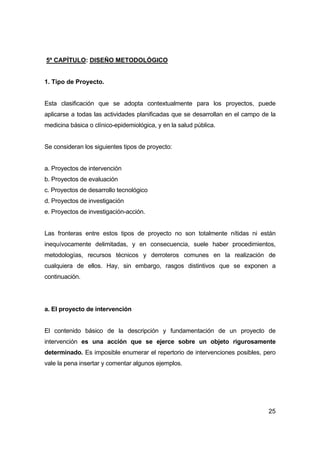 25 
5º CAPÍTULO: DISEÑO METODOLÓGICO 
1. Tipo de Proyecto. 
Esta clasificación que se adopta contextualmente para los proyectos, puede 
aplicarse a todas las actividades planificadas que se desarrollan en el campo de la 
medicina básica o clínico-epidemiológica, y en la salud pública. 
Se consideran los siguientes tipos de proyecto: 
a. Proyectos de intervención 
b. Proyectos de evaluación 
c. Proyectos de desarrollo tecnológico 
d. Proyectos de investigación 
e. Proyectos de investigación-acción. 
Las fronteras entre estos tipos de proyecto no son totalmente nítidas ni están 
inequívocamente delimitadas, y en consecuencia, suele haber procedimientos, 
metodologías, recursos técnicos y derroteros comunes en la realización de 
cualquiera de ellos. Hay, sin embargo, rasgos distintivos que se exponen a 
continuación. 
a. El proyecto de intervención 
El contenido básico de la descripción y fundamentación de un proyecto de 
intervención es una acción que se ejerce sobre un objeto rigurosamente 
determinado. Es imposible enumerar el repertorio de intervenciones posibles, pero 
vale la pena insertar y comentar algunos ejemplos. 
 
