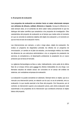 27 
b. El proyecto de evaluación 
Los proyectos de evaluación se orientan hacia un saber relacionado siempre 
con atributos de eficacia, calidad, eficiencia o impacto. Aunque la diferencia no 
está siempre clara, en el contenido de dicho saber radica precisamente lo que los 
distingue del saber científico que caracteriza a los proyectos de investigación. Otra 
característica del proyecto de evaluación es el tiempo que media entre el momento 
en que se concreta la existencia objetiva del objeto de evaluación y el momento en 
que se inicia el acto de evaluación mismo. 
Las intervenciones son siempre, a corto o largo plazo, objeto de evaluación. Se 
evalúa un programa de diagnóstico prenatal, los efectos de un programa de 
inmunización, un cambio en el plan de estudios, una tecnología médica, los niveles 
de eficiencia de una estructura administrativa o de un programa de prestación de 
servicios, la competencia y el desempeño profesional, la aceptación de un nuevo 
producto que se lanza al mercado. 
La vigilancia farmacológica se lleva a cabo, habitualmente, como parte de la última 
fase de un ensayo clínico para evaluar los efectos indeseables de una droga. Los 
llamados estudios de estado actual, tan conocidos en el campo del análisis de 
sistemas, son verdaderas empresas de evaluación. 
La evaluación no puede concebirse en abstracto. Siempre tiene un objeto, que es a 
menudo una intervención previa, en relación con la cual, no es el contenido, sino su 
evaluación, lo que resulta esencial a los fines del proyecto. Con frecuencia, por el 
contrario, la intervención supone una evaluación previa, pero dicha evaluación está 
subordinada a los propósitos de la intervención que constituiría entonces el objeto 
básico del proyecto. 
 