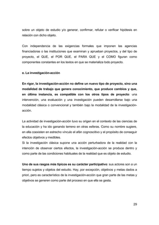 sobre un objeto de estudio y/o generar, confirmar, refutar o verificar hipótesis en 
relación con dicho objeto. 
Con independencia de las exigencias formales que imponen las agencias 
financiadoras o las instituciones que examinan y aprueban proyectos, y del tipo de 
proyecto, el QUE, el POR QUE, el PARA QUE y el COMO figuran como 
componentes constantes en los textos en que se materializa todo proyecto. 
29 
e. La investigación-acción 
En rigor, la investigación-acción no define un nuevo tipo de proyecto, sino una 
modalidad de trabajo que genera conocimiento, que produce cambios y que, 
en última instancia, es compatible con los otros tipos de proyecto: una 
intervención, una evaluación y una investigación pueden desarrollarse bajo una 
modalidad clásica o convencional y también bajo la modalidad de la investigación-acción. 
La actividad de investigación-acción tuvo su origen en el contexto de las ciencias de 
la educación y ha ido ganando terreno en otras esferas. Como su nombre sugiere, 
en ella coexisten en estrecho vínculo el afán cognoscitivo y el propósito de conseguir 
efectos objetivos y medibles. 
Si la investigación clásica supone una acción perturbadora de la realidad con la 
intención de observar ciertos efectos, la investigación-acción se produce dentro y 
como parte de las condiciones habituales de la realidad que es objeto de estudio. 
Uno de sus rasgos más típicos es su carácter participativo: sus actores son a un 
tiempo sujetos y objetos del estudio. Hay, por excepción, objetivos y metas dados a 
priori, pero es característico de la investigación-acción que gran parte de las metas y 
objetivos se generen como parte del proceso en que ella se gesta. 
 