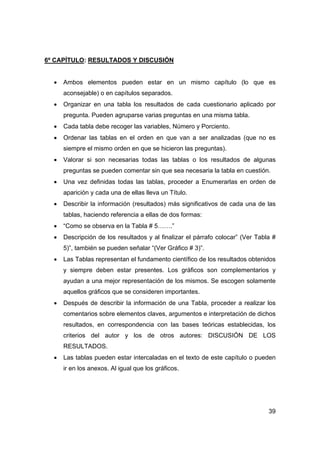 39 
6º CAPÍTULO: RESULTADOS Y DISCUSIÓN 
• Ambos elementos pueden estar en un mismo capítulo (lo que es 
aconsejable) o en capítulos separados. 
• Organizar en una tabla los resultados de cada cuestionario aplicado por 
pregunta. Pueden agruparse varias preguntas en una misma tabla. 
• Cada tabla debe recoger las variables, Número y Porciento. 
• Ordenar las tablas en el orden en que van a ser analizadas (que no es 
siempre el mismo orden en que se hicieron las preguntas). 
• Valorar si son necesarias todas las tablas o los resultados de algunas 
preguntas se pueden comentar sin que sea necesaria la tabla en cuestión. 
• Una vez definidas todas las tablas, proceder a Enumerarlas en orden de 
aparición y cada una de ellas lleva un Título. 
• Describir la información (resultados) más significativos de cada una de las 
tablas, haciendo referencia a ellas de dos formas: 
• “Como se observa en la Tabla # 5…….” 
• Descripción de los resultados y al finalizar el párrafo colocar” (Ver Tabla # 
5)”, también se pueden señalar “(Ver Gráfico # 3)”. 
• Las Tablas representan el fundamento científico de los resultados obtenidos 
y siempre deben estar presentes. Los gráficos son complementarios y 
ayudan a una mejor representación de los mismos. Se escogen solamente 
aquellos gráficos que se consideren importantes. 
• Después de describir la información de una Tabla, proceder a realizar los 
comentarios sobre elementos claves, argumentos e interpretación de dichos 
resultados, en correspondencia con las bases teóricas establecidas, los 
criterios del autor y los de otros autores: DISCUSIÓN DE LOS 
RESULTADOS. 
• Las tablas pueden estar intercaladas en el texto de este capítulo o pueden 
ir en los anexos. Al igual que los gráficos. 
 