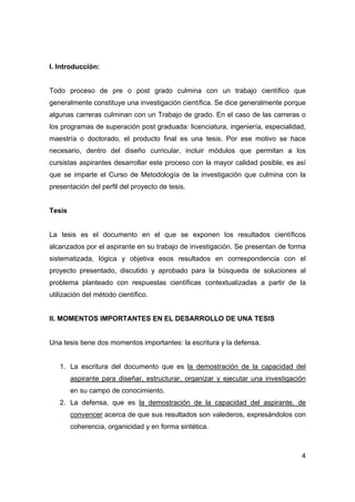 4 
I. Introducción: 
Todo proceso de pre o post grado culmina con un trabajo científico que 
generalmente constituye una investigación científica. Se dice generalmente porque 
algunas carreras culminan con un Trabajo de grado. En el caso de las carreras o 
los programas de superación post graduada: licenciatura, ingeniería, especialidad, 
maestría o doctorado, el producto final es una tesis. Por ese motivo se hace 
necesario, dentro del diseño curricular, incluir módulos que permitan a los 
cursistas aspirantes desarrollar este proceso con la mayor calidad posible, es así 
que se imparte el Curso de Metodología de la investigación que culmina con la 
presentación del perfil del proyecto de tesis. 
Tesis 
La tesis es el documento en el que se exponen los resultados científicos 
alcanzados por el aspirante en su trabajo de investigación. Se presentan de forma 
sistematizada, lógica y objetiva esos resultados en correspondencia con el 
proyecto presentado, discutido y aprobado para la búsqueda de soluciones al 
problema planteado con respuestas científicas contextualizadas a partir de la 
utilización del método científico. 
II. MOMENTOS IMPORTANTES EN EL DESARROLLO DE UNA TESIS 
Una tesis tiene dos momentos importantes: la escritura y la defensa. 
1. La escritura del documento que es la demostración de la capacidad del 
aspirante para diseñar, estructurar, organizar y ejecutar una investigación 
en su campo de conocimiento. 
2. La defensa, que es la demostración de la capacidad del aspirante, de 
convencer acerca de que sus resultados son valederos, expresándolos con 
coherencia, organicidad y en forma sintética. 
 