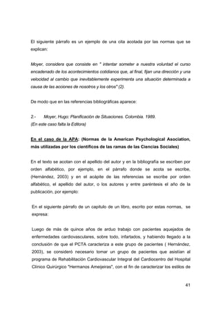 El siguiente párrafo es un ejemplo de una cita acotada por las normas que se 
explican: 
Moyer, considera que consiste en " intentar someter a nuestra voluntad el curso 
encadenado de los acontecimientos cotidianos que, al final, fijan una dirección y una 
velocidad al cambio que inevitablemente experimenta una situación determinada a 
causa de las acciones de nosotros y los otros" (2). 
41 
De modo que en las referencias bibliográficas aparece: 
2.- Moyer, Hugo: Planificación de Situaciones. Colombia. 1989. 
(En este caso falta la Editora) 
En el caso de la APA: (Normas de la American Psychological Asociation, 
más utilizadas por los científicos de las ramas de las Ciencias Sociales) 
En el texto se acotan con el apellido del autor y en la bibliografía se escriben por 
orden alfabético, por ejemplo, en el párrafo donde se acota se escribe, 
(Hernández, 2003) y en el acápite de las referencias se escribe por orden 
alfabético, el apellido del autor, o los autores y entre paréntesis el año de la 
publicación, por ejemplo: 
En el siguiente párrafo de un capitulo de un libro, escrito por estas normas, se 
expresa: 
Luego de más de quince años de arduo trabajo con pacientes aquejados de 
enfermedades cardiovasculares, sobre todo, infartados, y habiendo llegado a la 
conclusión de que el PCTA caracteriza a este grupo de pacientes ( Hernández, 
2003), se consideró necesario tomar un grupo de pacientes que asistían al 
programa de Rehabilitación Cardiovascular Integral del Cardiocentro del Hospital 
Clínico Quirúrgico "Hermanos Ameijeiras", con el fin de caracterizar los estilos de 
 