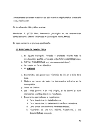afrontamiento que están en la base de este Patrón Comportamental e intervenir 
en su modificación. 
42 
En las referencias bibliográficas aparece: 
Hernández, E. (2003) Libro: Intervención psicológica en las enfermedades 
cardiovasculares. Editorial Universidad de Guadalajara, Jalisco, México. 
En estas normas no se enumera la bibliografía. 
10. BIBLIOGRAFÍA CONSULTADA 
a. Es aquella bibliografía revisada y analizada durante toda la 
investigación y que NO es recogida en las Referencias Bibliográficas. 
b. NO VAN ENUMERADAS, sino con marcadores (plecas). 
c. Se colocan por Orden Alfabético 
d. 11. ANEXOS 
e. Enumerarlos, para poder hacer referencia de ellos en el texto de la 
tesis. 
f. Modelos en blanco de todos los instrumentos aplicados en la 
investigación. 
g. Todos los Gráficos. 
h. Las Tablas pueden ir en este acápite, si no decide el autor 
intercalarlas en el Capítulo de los Resultados. 
i. Documentos esenciales de la investigación: 
i. Carta de autorización de la Prefectura. 
ii. Carta de autorización de la Comisión de Ética institucional. 
iii. Carta tipo de consentimiento informado utilizado. 
iv. Fragmentos de una Ley, Decreto, Reglamento, u otro 
documento legal requerido. 
 