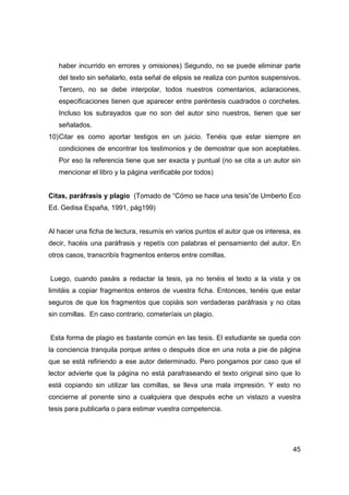 haber incurrido en errores y omisiones) Segundo, no se puede eliminar parte 
del texto sin señalarlo, esta señal de elipsis se realiza con puntos suspensivos. 
Tercero, no se debe interpolar, todos nuestros comentarios, aclaraciones, 
especificaciones tienen que aparecer entre paréntesis cuadrados o corchetes. 
Incluso los subrayados que no son del autor sino nuestros, tienen que ser 
señalados. 
10) Citar es como aportar testigos en un juicio. Tenéis que estar siempre en 
condiciones de encontrar los testimonios y de demostrar que son aceptables. 
Por eso la referencia tiene que ser exacta y puntual (no se cita a un autor sin 
mencionar el libro y la página verificable por todos) 
Citas, paráfrasis y plagio (Tomado de “Cómo se hace una tesis”de Umberto Eco 
Ed. Gedisa España, 1991, pág199) 
Al hacer una ficha de lectura, resumís en varios puntos el autor que os interesa, es 
decir, hacéis una paráfrasis y repetís con palabras el pensamiento del autor. En 
otros casos, transcribís fragmentos enteros entre comillas. 
Luego, cuando pasáis a redactar la tesis, ya no tenéis el texto a la vista y os 
limitáis a copiar fragmentos enteros de vuestra ficha. Entonces, tenéis que estar 
seguros de que los fragmentos que copiáis son verdaderas paráfrasis y no citas 
sin comillas. En caso contrario, cometeríais un plagio. 
Esta forma de plagio es bastante común en las tesis. El estudiante se queda con 
la conciencia tranquila porque antes o después dice en una nota a pie de página 
que se está refiriendo a ese autor determinado. Pero pongamos por caso que el 
lector advierte que la página no está parafraseando el texto original sino que lo 
está copiando sin utilizar las comillas, se lleva una mala impresión. Y esto no 
concierne al ponente sino a cualquiera que después eche un vistazo a vuestra 
tesis para publicarla o para estimar vuestra competencia. 
45 
 