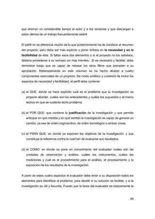 que ahorran un considerable tiempo al autor y a los revisores y que descargan a 
estos últimos de un trabajo frecuentemente estéril. 
El perfil no se diferencia mucho de lo que posteriormente ha de constituir el resumen 
del proyecto, pero debe ser más explícito y poner énfasis en la necesidad y en la 
factibilidad de éste. Si faltan esos dos elementos o si el proyecto no los satisface, 
debería procederse a su rechazo sin más trámites. Si es necesario y factible, debe 
demostrar luego que es capaz de rebasar los otros filtros que preceden a su 
aprobación. Reiteradamente en este volumen se ha hecho alusión a cuatro 
componentes esenciales de un proyecto. De modo sintético y cuidando de incluir los 
aspectos de necesidad y factibilidad, el perfil debe contener: 
(a) el QUE: donde se hace explícito cuál es el problema que la investigación se 
propone abordar, cuáles son los antecedentes y cuáles los supuestos o el marco 
teórico en que se sustenta dicho problema. 
(b) el POR QUE: que contiene la justificación de la investigación y que permite 
anticipar en qué medida y en qué sentido la investigación es capaz de generar un 
cambio, ya sea de orden cognoscitivo, de orden tecnológico o ambas cosas. 
(c) el PARA QUE: en donde se exponen los objetivos de la investigación, y que 
49 
constituye la referencia contra la cual han de evaluarse sus resultados. 
(d) el COMO: en donde se pone en conocimiento del evaluador cuáles son las 
unidades de observación y análisis, cuáles los instrumentos, cuáles las 
mediciones y cuál es el procedimiento para el análisis, el procesamiento y la 
exposición de los resultados de la investigación. 
A partir de estos cuatro aspectos el evaluador debe tener a su disposición todos los 
elementos para identificar el problema, para decidir si su solución es factible, y si la 
investigación es útil y fecunda. Puesto que la tarea del evaluador es básicamente la 
 