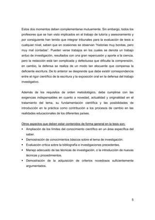 Estos dos momentos deben complementarse mutuamente. Sin embargo, todos los 
profesores que se han visto implicados en el trabajo de tutoría y asesoramiento y 
por consiguiente han tenido que integrar tribunales para la evaluación de tesis a 
cualquier nivel, saben que en ocasiones se observan “historias muy bonitas, pero 
muy mal contadas”. Pueden verse trabajos en los cuales se denota un trabajo 
arduo de investigación, resultados con una gran repercusión y aporte a la ciencia, 
pero la redacción está tan complicada y defectuosa que dificulta la comprensión, 
en cambio, la defensa se realiza de un modo tan elocuente que compensa la 
deficiente escritura. De lo anterior se desprende que debe existir correspondencia 
entre el rigor científico de la escritura y la exposición oral en la defensa del trabajo 
investigativo. 
Además de los requisitos de orden metodológico, debe cumplirse con las 
exigencias indispensables en cuanto a novedad, actualidad y originalidad en el 
tratamiento del tema, su fundamentación científica y las posibilidades de 
introducción en la práctica como contribución a los procesos de cambio en las 
realidades educacionales de los diferentes países. 
Otros aspectos que deben estar contenidos de forma general en la tesis son: 
ƒ Ampliación de los límites del conocimiento científico en un área específica del 
5 
saber. 
ƒ Demostración de conocimientos básicos sobre el tema de investigación. 
ƒ Evaluación crítica sobre la bibliografía e investigaciones precedentes. 
ƒ Manejo adecuado de las técnicas de investigación, o la introducción de nuevas 
técnicas y procedimientos. 
ƒ Demostración de la adquisición de criterios novedosos suficientemente 
argumentados. 
 