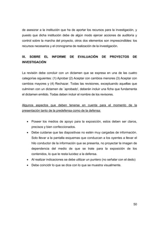 de asesorar a la institución que ha de aportar los recursos para la investigación, y 
puesto que dicha institución debe de algún modo ejercer acciones de auditoría y 
control sobre la marcha del proyecto, otros dos elementos son imprescindibles: los 
recursos necesarios y el cronograma de realización de la investigación. 
IX. SOBRE EL INFORME DE EVALUACIÓN DE PROYECTOS DE 
INVESTIGACIÓN 
La revisión debe concluir con un dictamen que se expresa en una de las cuatro 
categorías siguientes: (1) Aprobar (2) Aceptar con cambios menores (3) Aceptar con 
cambios mayores y (4) Rechazar. Todas las revisiones, exceptuando aquellas que 
culminen con un dictamen de `aprobado', deberán incluir una ficha que fundamenta 
el dictamen emitido. Todas deben incluir el nombre de los revisores. 
Algunos aspectos que deben tenerse en cuenta para el momento de la 
presentación tanto de la predefensa como de la defensa: 
• Poseer los medios de apoyo para la exposición, estos deben ser claros, 
50 
precisos y bien confeccionados. 
• Debe cuidarse que las diapositivas no estén muy cargadas de información. 
Solo llevar a la pantalla esquemas que conduzcan a los oyentes a llevar el 
hilo conductor de la información que se presenta, no proyectar la imagen de 
dependencia del medio de que se trate para la exposición de los 
contenidos, lo que le resta lucidez a la defensa. 
• Al realizar indicaciones se debe utilizar un puntero (no señalar con el dedo) 
• Debe coincidir lo que se dice con lo que se muestra visualmente. 
 