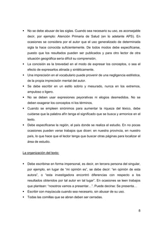 ƒ No se debe abusar de las siglas. Cuando sea necesario su uso, es aconsejable 
decir, por ejemplo: Atención Primaria de Salud (en lo adelante APS). En 
ocasiones se considera por el autor que el uso generalizado de determinada 
sigla la hace conocida suficientemente. De todos modos debe especificarse, 
puesto que los resultados pueden ser publicados y para otro lector de otra 
situación geográfica sería difícil su comprensión. 
ƒ La concisión es la brevedad en el modo de expresar los conceptos, o sea el 
8 
efecto de expresarlos atinada y sintéticamente. 
ƒ Una imprecisión en el vocabulario puede provenir de una negligencia estilística, 
de la propia imprecisión mental del autor. 
ƒ Se debe escribir en un estilo sobrio y mesurado, nunca en los extremos, 
ampuloso o ligero. 
ƒ No se deben usar expresiones peyorativas ni elogios desmedidos. No se 
deben exagerar los conceptos ni los términos. 
ƒ Cuando se empleen sinónimos para aumentar la riqueza del léxico, debe 
cuidarse que la palabra afín tenga el significado que se busca y armonice en el 
texto. 
ƒ Debe especificarse la región, el país donde se realiza el estudio. En no pocas 
ocasiones pueden verse trabajos que dicen: en nuestra provincia, en nuestro 
país, lo que hace que el lector tenga que buscar otras páginas para localizar el 
área de estudio. 
La organización del texto: 
ƒ Debe escribirse en forma impersonal, es decir, en tercera persona del singular, 
por ejemplo, en lugar de “mi opinión es”, se debe decir: “en opinión de esta 
autora”, o “esta investigadora encontró diferencias con respecto a los 
resultados obtenidos por tal autor en tal lugar”. En ocasiones se leen trabajos 
que plantean: “nosotros vamos a presentar…”. Puede decirse: Se presenta… 
ƒ Escribir con mayúscula cuando sea necesario, sin abusar de su uso. 
ƒ Todas las comillas que se abran deben ser cerradas. 
 