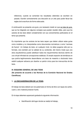 10
referencia, cuando se comentan los resultados obtenidos se escriben en
pasado. Escribir correctamente una discusión es un arte para poder llevar las
reglas de la escritura de forma adecuada.
A continuación se presenta una guía y es necesario insistir en que se trata de guía,
que se ha integrado con algunos consejos que pueden resultar útiles, pero que los
autores de las tesis deben complementar con sus conocimientos particulares en el
tema que presenta.
Es importante que los autores de las tesis sepan que deben utilizar estas guías
como modelos y no interpretarlas como documentos normativos o como “camisas
de fuerza”. Un trabajo de tesis, en cualquier nivel, no debe juzgarse sólo por su
formato, sino también por la calidad de su contenido, del mismo modo que una
obra arquitectónica puede satisfacer todos los requerimientos técnicos dentro de
una virtual infinidad de concepciones estéticas. El amplio espectro de temáticas en
que podría legítimamente desarrollarse una tesis de maestría o doctorado hace
estéril cualquier esfuerzo por diseñar un patrón único para los manuscritos de las
tesis.
III. ESQUEMA GENERAL DE UNA TESIS
(Se presenta de acuerdo a las Normas de la Comisión Nacional de Grados
Científicos)
1. LA ENCUADERNACIÓN DE LA TESIS.
El trabajo de tesis deberá ser encuadernado en forma de libro con tapas de cartón,
cuero u otro material protector fuerte.
En la tapa delantera aparecerá grabada la siguiente información:
• Identificación del lugar donde se realizó el trabajo,
 