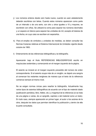 16
j) Los números enteros desde cero hasta nueve, cuando se usen aisladamente
deberán escribirse con letras. Cuando estos números aparezcan como parte
de un intervalo o de una serie, con otro u otros iguales a 10 y mayores, se
escribirán con cifras. Se utilizará la coma para separar los números decimales
y un espacio en blanco para separar las unidades de mil, excepto al tratarse de
una fecha, en cuyo caso se escriben sin separarlos.
k) Para el empleo de símbolos y unidades de medidas, se deben consultar las
Normas Cubanas relativas al Sistema Internacional de Unidades vigente desde
octubre de 1983.
l) Ordenamiento de las referencias bibliográficas y la bibliografía.
Aparecerán bajo el título REFERENCIAS BIBLIOGRÁFICAS escrito en
mayúsculas sostenidas y comenzando en el margen izquierdo de la página.
El asiento se iniciará en el margen izquierdo precedido del número de orden
correspondiente. Si el asiento ocupa más de un renglón, se dejará una sangría
al comenzar los restantes renglones de manera que el texto de la referencia
comience siempre al mismo nivel.
No se exigen normas únicas para reseñar la bibliografía. Actualmente hay
varios tipos de asientos bibliográficos de acuerdo con el tipo de material citado
(publicación periódica, libro, folleto, etc.) y magnitud de la referencia (si se trata
de una página o varias, de un epígrafe, capítulo o del material como un todo).
En todo caso, siempre aparecerán en primer lugar, el autor o los autores de la
obra, después los datos que permitan identificar la publicación y dentro de ella
la parte consultada.
 