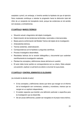 23
aceptada a priori); sin embargo, sí tendría sentido la hipótesis de que el ejercicio
físico moderado contribuye a retardar la progresión hacia la disfunción total del
riñón de un recipiente de transplante renal, porque las evidencias en tal sentido
son escasas y contradictorias.
2º CAPÍTULO: MARCO TEÓRICO
• Situación actual o diagnóstico del objeto investigado.
• Determinación de las tendencias territoriales, nacionales e internacionales.
• Bases para la conformación del Modelo Teórico del objeto de la investigación:
• Antecedentes teóricos.
• Teorías existentes, sistematización.
• Correspondencia con la hipótesis o preguntas científicas.
• Proceso investigativo desarrollado.
• Resultados teóricos de la revisión bibliográfica y documental que sustentan
científicamente la investigación realizada.
• Plantear los conceptos y definiciones claves del tema en cuestión
• El autor debe tomar partido en correspondencia con su criterio. Debe adoptar
una posición, explicar a cual teoría se atiene o enunciar la suya propia.
3º CAPÍTULO: CONTROL SEMÁNTICO O GLOSARIO
(su inclusión la decide el autor)
ƒ Si los conceptos y definiciones claves que tiene que recoger en el informe
de la investigación son numerosos, variados y novedosos, merece que se
recojan en un capítulo independiente.
ƒ Si existen aspectos que tendrán una definición particular o específica para
la investigación que se desarrolla.
ƒ De ser pocas definiciones, pueden ser recogidas en el propio marco teórico.
 