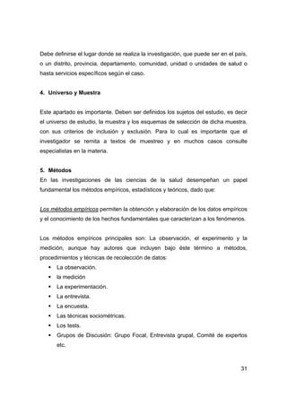 31
Debe definirse el lugar donde se realiza la investigación, que puede ser en el país,
o un distrito, provincia, departamento, comunidad, unidad o unidades de salud o
hasta servicios específicos según el caso.
4. Universo y Muestra
Este apartado es importante. Deben ser definidos los sujetos del estudio, es decir
el universo de estudio, la muestra y los esquemas de selección de dicha muestra,
con sus criterios de inclusión y exclusión. Para lo cual es importante que el
investigador se remita a textos de muestreo y en muchos casos consulte
especialistas en la materia.
5. Métodos
En las investigaciones de las ciencias de la salud desempeñan un papel
fundamental los métodos empíricos, estadísticos y teóricos, dado que:
Los métodos empíricos permiten la obtención y elaboración de los datos empíricos
y el conocimiento de los hechos fundamentales que caracterizan a los fenómenos.
Los métodos empíricos principales son: La observación, el experimento y la
medición, aunque hay autores que incluyen bajo éste término a métodos,
procedimientos y técnicas de recolección de datos:
ƒ La observación.
ƒ la medición
ƒ La experimentación.
ƒ La entrevista.
ƒ La encuesta.
ƒ Las técnicas sociométricas.
ƒ Los tests.
ƒ Grupos de Discusión: Grupo Focal, Entrevista grupal, Comité de expertos
etc.
 