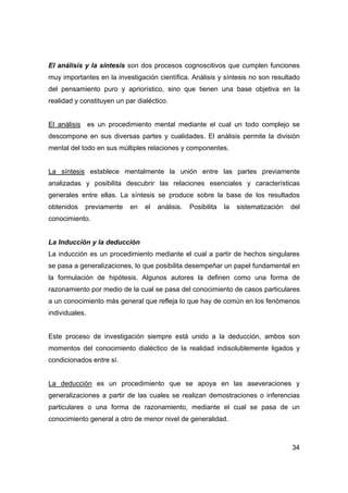 34
El análisis y la síntesis son dos procesos cognoscitivos que cumplen funciones
muy importantes en la investigación científica. Análisis y síntesis no son resultado
del pensamiento puro y apriorístico, sino que tienen una base objetiva en la
realidad y constituyen un par dialéctico.
El análisis es un procedimiento mental mediante el cual un todo complejo se
descompone en sus diversas partes y cualidades. El análisis permite la división
mental del todo en sus múltiples relaciones y componentes.
La síntesis establece mentalmente la unión entre las partes previamente
analizadas y posibilita descubrir las relaciones esenciales y características
generales entre ellas. La síntesis se produce sobre la base de los resultados
obtenidos previamente en el análisis. Posibilita la sistematización del
conocimiento.
La Inducción y la deducción
La inducción es un procedimiento mediante el cual a partir de hechos singulares
se pasa a generalizaciones, lo que posibilita desempeñar un papel fundamental en
la formulación de hipótesis. Algunos autores la definen como una forma de
razonamiento por medio de la cual se pasa del conocimiento de casos particulares
a un conocimiento más general que refleja lo que hay de común en los fenómenos
individuales.
Este proceso de investigación siempre está unido a la deducción, ambos son
momentos del conocimiento dialéctico de la realidad indisolublemente ligados y
condicionados entre sí.
La deducción es un procedimiento que se apoya en las aseveraciones y
generalizaciones a partir de las cuales se realizan demostraciones o inferencias
particulares o una forma de razonamiento, mediante el cual se pasa de un
conocimiento general a otro de menor nivel de generalidad.
 