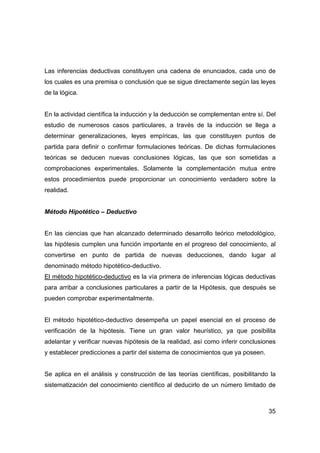 35
Las inferencias deductivas constituyen una cadena de enunciados, cada uno de
los cuales es una premisa o conclusión que se sigue directamente según las leyes
de la lógica.
En la actividad científica la inducción y la deducción se complementan entre sí. Del
estudio de numerosos casos particulares, a través de la inducción se llega a
determinar generalizaciones, leyes empíricas, las que constituyen puntos de
partida para definir o confirmar formulaciones teóricas. De dichas formulaciones
teóricas se deducen nuevas conclusiones lógicas, las que son sometidas a
comprobaciones experimentales. Solamente la complementación mutua entre
estos procedimientos puede proporcionar un conocimiento verdadero sobre la
realidad.
Método Hipotético – Deductivo
En las ciencias que han alcanzado determinado desarrollo teórico metodológico,
las hipótesis cumplen una función importante en el progreso del conocimiento, al
convertirse en punto de partida de nuevas deducciones, dando lugar al
denominado método hipotético-deductivo.
El método hipotético-deductivo es la vía primera de inferencias lógicas deductivas
para arribar a conclusiones particulares a partir de la Hipótesis, que después se
pueden comprobar experimentalmente.
El método hipotético-deductivo desempeña un papel esencial en el proceso de
verificación de la hipótesis. Tiene un gran valor heurístico, ya que posibilita
adelantar y verificar nuevas hipótesis de la realidad, así como inferir conclusiones
y establecer predicciones a partir del sistema de conocimientos que ya poseen.
Se aplica en el análisis y construcción de las teorías científicas, posibilitando la
sistematización del conocimiento científico al deducirlo de un número limitado de
 