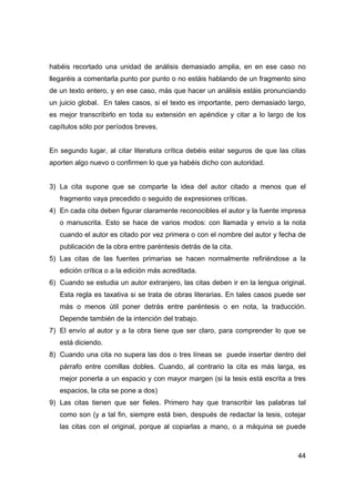 44
habéis recortado una unidad de análisis demasiado amplia, en en ese caso no
llegaréis a comentarla punto por punto o no estáis hablando de un fragmento sino
de un texto entero, y en ese caso, más que hacer un análisis estáis pronunciando
un juicio global. En tales casos, si el texto es importante, pero demasiado largo,
es mejor transcribirlo en toda su extensión en apéndice y citar a lo largo de los
capítulos sólo por períodos breves.
En segundo lugar, al citar literatura crítica debéis estar seguros de que las citas
aporten algo nuevo o confirmen lo que ya habéis dicho con autoridad.
3) La cita supone que se comparte la idea del autor citado a menos que el
fragmento vaya precedido o seguido de expresiones críticas.
4) En cada cita deben figurar claramente reconocibles el autor y la fuente impresa
o manuscrita. Esto se hace de varios modos: con llamada y envío a la nota
cuando el autor es citado por vez primera o con el nombre del autor y fecha de
publicación de la obra entre paréntesis detrás de la cita.
5) Las citas de las fuentes primarias se hacen normalmente refiriéndose a la
edición crítica o a la edición más acreditada.
6) Cuando se estudia un autor extranjero, las citas deben ir en la lengua original.
Esta regla es taxativa si se trata de obras literarias. En tales casos puede ser
más o menos útil poner detrás entre paréntesis o en nota, la traducción.
Depende también de la intención del trabajo.
7) El envío al autor y a la obra tiene que ser claro, para comprender lo que se
está diciendo.
8) Cuando una cita no supera las dos o tres líneas se puede insertar dentro del
párrafo entre comillas dobles. Cuando, al contrario la cita es más larga, es
mejor ponerla a un espacio y con mayor margen (si la tesis está escrita a tres
espacios, la cita se pone a dos)
9) Las citas tienen que ser fieles. Primero hay que transcribir las palabras tal
como son (y a tal fin, siempre está bien, después de redactar la tesis, cotejar
las citas con el original, porque al copiarlas a mano, o a máquina se puede
 
