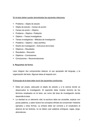 7
En la tesis deben quedar demostradas las siguientes relaciones:
ƒ Problema – Objeto de estudio
ƒ Objeto de estudio – Campo de acción
ƒ Campo de acción – Objetivo
ƒ Problema – Objetivo - Población
ƒ Objetivo – Tareas investigativas
ƒ Tareas investigativas – Métodos de investigación
ƒ Problema – Objetivo – Idea científica
ƒ Diseño de investigación – Estructura de la tesis
ƒ Objetivos – Resultados
ƒ Resultados – Discusión
ƒ Objetivos – Conclusiones
ƒ Conclusiones – Recomendaciones
b. Requisitos de forma:
Laos integran dos componentes básicos: el uso apropiado del lenguaje. y la
organización del texto. Algunas ideas al respecto son:
El lenguaje de la tesis debe reunir las siguientes condiciones:
ƒ Debe ser propio, adecuado al objeto de estudio y a la ciencia donde se
desenvuelve la investigación. El aspirante debe mostrar dominio de los
términos empleados en la tesis, así como del área de investigación donde
desarrolla la tesis.
ƒ La claridad es un elemento vital, la escritura debe ser accesible, explicar con
pocas palabras, y saber ilustrar los conceptos difíciles de comprender mediante
ejemplos u otras formas. La sintaxis debe ser correcta y el vocabulario al
alcance de los lectores, no se deben usar palabras ambiguas, vagas, jerga,
abreviaturas.
 