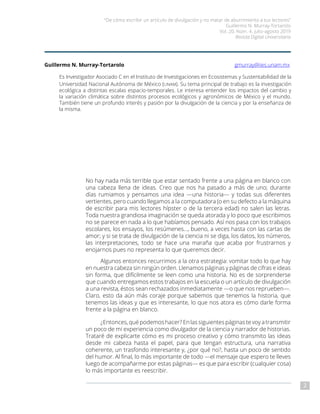 “De cómo escribir un artículo de divulgación y no matar de aburrimiento a tus lectores”
Guillermo N. Murray-Tortarolo
Vol. 20, Núm. 4, julio-agosto 2019
Revista Digital Universitaria
2
Guillermo N. Murray-Tortarolo		 	 gmurray@iies.unam.mx
Es Investigador Asociado C en el Instituto de Investigaciones en Ecosistemas y Sustentabilidad de la
Universidad Nacional Autónoma de México (unam). Su tema principal de trabajo es la investigación
ecológica a distintas escalas espacio-temporales. Le interesa entender los impactos del cambio y
la variación climática sobre distintos procesos ecológicos y agronómicos de México y el mundo.
También tiene un profundo interés y pasión por la divulgación de la ciencia y por la enseñanza de
la misma.
No hay nada más terrible que estar sentado frente a una página en blanco con
una cabeza llena de ideas. Creo que nos ha pasado a más de uno; durante
días rumiamos y pensamos una idea —una historia— y todas sus diferentes
vertientes, pero cuando llegamos a la computadora (o en su defecto a la máquina
de escribir para mis lectores hípster o de la tercera edad) no salen las letras.
Toda nuestra grandiosa imaginación se queda atorada y lo poco que escribimos
no se parece en nada a lo que habíamos pensado. Así nos pasa con los trabajos
escolares, los ensayos, los resúmenes…, bueno, a veces hasta con las cartas de
amor; y si se trata de divulgación de la ciencia ni se diga, los datos, los números,
las interpretaciones, todo se hace una maraña que acaba por frustrarnos y
enojarnos pues no representa lo que queremos decir.
Algunos entonces recurrimos a la otra estrategia: vomitar todo lo que hay
en nuestra cabeza sin ningún orden. Llenamos páginas y páginas de cifras e ideas
sin forma, que difícilmente se leen como una historia. No es de sorprenderse
que cuando entregamos estos trabajos en la escuela o un artículo de divulgación
a una revista, éstos sean rechazados inmediatamente —o que nos reprueben—.
Claro, esto da aún más coraje porque sabemos que tenemos la historia, que
tenemos las ideas y que es interesante, lo que nos atora es cómo darle forma
frente a la página en blanco.
¿Entonces, qué podemos hacer? En las siguientes páginas te voy a transmitir
un poco de mi experiencia como divulgador de la ciencia y narrador de historias.
Trataré de explicarte cómo es mi proceso creativo y cómo transmito las ideas
desde mi cabeza hasta el papel, para que tengan estructura, una narrativa
coherente, un trasfondo interesante y, ¿por qué no?, hasta un poco de sentido
del humor. Al final, lo más importante de todo —el mensaje que espero te lleves
luego de acompañarme por estas páginas— es que para escribir (cualquier cosa)
lo más importante es reescribir.
 