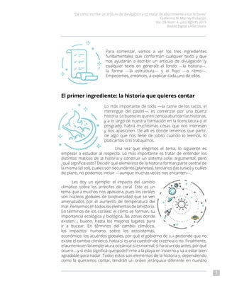 “De cómo escribir un artículo de divulgación y no matar de aburrimiento a tus lectores”
Guillermo N. Murray-Tortarolo
Vol. 20, Núm. 4, julio-agosto 2019
Revista Digital Universitaria
3
Para comenzar, vamos a ver los tres ingredientes
fundamentales que conforman cualquier texto y que
nos ayudarán a escribir un artículo de divulgación (y
cualquier texto en general): el fondo —la historia—,
la forma —la estructura— y el flujo —o ritmo—.
Empecemos, entonces, a explicar cada uno de ellos.
El primer ingrediente: la historia que quieres contar
Lo más importante de todo —la carne de los tacos, el
merengue del pastel—, es comenzar por una buena
historia.Lobuenoesqueencienciaabundanlashistorias,
y a lo largo de nuestra formación en la licenciatura o el
posgrado, habrá muchísimas cosas que nos interesen
y nos apasionen. De allí es donde tenemos que partir,
de algo que nos llene de júbilo cuando lo leemos, lo
platicamos o lo trabajamos.
Una vez que elegimos el tema, lo siguiente es
empezar a estudiar al respecto. Lo más importante es tratar de entender los
distintos matices de la historia y construir un sistema solar argumental, pero
¿qué significa esto? Decidir qué elementos de la historia forman parte central de
la misma (el sol), cuales son secundarios (planetas), terciarios (las lunas) y cuáles
de plano, no podemos incluir —aunque muchas veces nos encanten—.
Les doy un ejemplo: el impacto del cambio
climático sobre los arrecifes de coral. Este es un
tema que a muchos nos apasiona, pues los corales
son núcleos globales de biodiversidad que se ven
amenazados por el aumento de temperatura del
mar.Pensemosentodosloselementosdelahistoria.
En términos de los corales: el cómo se forman, su
importancia ecológica y biológica, las zonas donde
existen…, bueno, hasta los mejores lugares para
ir a bucear. En términos del cambio climático,
los impactos: humano, sobre los ecosistemas,
económico; los acuerdos globales, por qué el gobierno de eua pretende que no
existe el cambio climático, hasta si es una cuestión de creencia o no. Finalmente,
el aumento en la temperatura oceánica: si es normal, si ha ocurrido antes, por qué
ocurre… y si esto significa que podré irme a la playa en invierno y va a estar bien
agradable para nadar. Todos estos son elementos de la historia y, dependiendo
como la queramos contar, tendrán un orden jerárquico diferente en nuestro
 