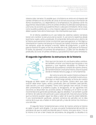“De cómo escribir un artículo de divulgación y no matar de aburrimiento a tus lectores”
Guillermo N. Murray-Tortarolo
Vol. 20, Núm. 4, julio-agosto 2019
Revista Digital Universitaria
4
sistema solar narrativo. Es posible que, si la historia se centra en el impacto del
cambio climático en los arrecifes de coral, el Sol estructural sea la formación de
dichos ecosistemas y su dependencia a la temperatura; los planetas serán los
argumentos relacionados a cómo el cambio climático ha alterado la temperatura;
y las lunas, las acciones que podemos llevar a cabo para remediarlo. Otras cosas,
como la política pública de eua o los mejores lugares turísticos para ver el coral,
deben quedar fuera de la historia por más interesantes que sean.
En el idioma castellano (y en casi todos) los sistemas solares narrativos
tienen otro nombre: la estructura de la oración. Si, así como lo repetimos desde
la primaria: sujeto, verbo y predicado. El comprender dicha estructura dentro de
la historia que queremos contar es el primer paso para generar un hilo lógico e
interesante en nuestra narrativa (y no irnos por las nubes). Entonces, siempre de
los siempres, antes de sentarte a escribir, debes de preguntarte: ¿a quién le
pasa la historia? El sujeto, el Sol: los arrecifes de coral. ¿Qué pasa en la historia?
El verbo, los planetas: el aumento de temperatura. ¿Cuáles son los detalles? El
predicado, las lunas: el cambio climático y qué podemos hacer para remediarlo.
El segundo ingrediente: la estructura de la historia
Pero que son los tacos sin una buena salsa y verdura.
Así también, el tener una historia que nos guste o nos
apasione y que hayamos estudiado no siempre es
garantía de que podamos contarla de manera amena,
de transformarla en una buena historia. Ésta es la parte
donde el método literario juega un rol fundamental.
Así como la carne de nuestra historia se basa en
un sujeto, verbo y predicado, así también la estructura.
Para que un texto tenga sentido, la forma de nuestro
lenguaje se debe repetir en cada una de sus partes. Quiero decir que cada
oración debe tener sujeto, verbo y predicado, pero así también cada párrafo,
cada sección y el texto completo. Toma como ejemplo este artículo, el texto
abre presentando al problema (sujeto, la divulgación), en las siguientes tres
secciones se desarrollan las acciones (verbo, el método) y en el cierre se dan
recomendaciones generales (predicado, algunos detalles). Y así también sucede
al interior de cada sección particular y para cada párrafo. Esta estructura facilita
que tus lectores puedan seguir las ideas y saber de lo que les estás hablando.
Y una recomendación particular, siempre comienza los párrafos con la idea
central de lo que vas a hablar en dicho párrafo y trata de centrar los mismos a
una sola idea.
El segundo factor fundamental para contar de manera amena la historia
es saber a quién será dirigida. Y es que una parte fundamental del escribir es
acordarse de que no estás escribiendo para ti mismo, sino para otros. Y no es
lo mismo si te van a leer chavos de secundaria, de posgrado, tu abuelita o tu
 