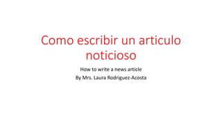 Como escribir un articulo
noticioso
How to write a news article
By Mrs. Laura Rodriguez-Acosta
 