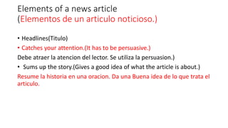 Elements of a news article
(Elementos de un articulo noticioso.)
• Headlines(Titulo)
• Catches your attention.(It has to be persuasive.)
Debe atraer la atencion del lector. Se utiliza la persuasion.)
• Sums up the story.(Gives a good idea of what the article is about.)
Resume la historia en una oracion. Da una Buena idea de lo que trata el
articulo.
 