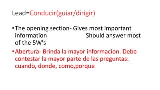 Lead=Conducir(guiar/dirigir)
•The opening section- Gives most important
information Should answer most
of the 5W's
•Abertura- Brinda la mayor informacion. Debe
contestar la mayor parte de las preguntas:
cuando, donde, como,porque
 