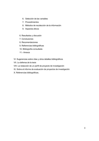 3
6. Selección de las variables
7. Procedimientos
8. Métodos de recolección de la información
9. Aspectos éticos
6. Resultados y discusión
7. Conclusiones
8. Recomendaciones
9. Referencias bibliográficas
10. Bibliografía consultada
11.- Anexos
VI. Sugerencias sobre citas y otros detalles bibliográficos
VII. La defensa de la tesis
VIII. La redacción de un perfil de proyecto de investigación
IX. Sobre el informe de evaluación de proyectos de investigación
X. Referencias bibliográficas.
 