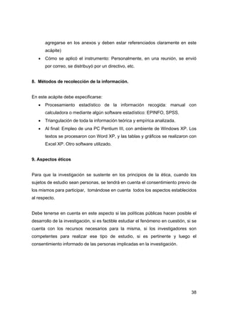 38
agregarse en los anexos y deben estar referenciados claramente en este
acápite)
• Cómo se aplicó el instrumento: Personalmente, en una reunión, se envió
por correo, se distribuyó por un directivo, etc.
8. Métodos de recolección de la información.
En este acápite debe especificarse:
• Procesamiento estadístico de la información recogida: manual con
calculadora o mediante algún software estadístico: EPINFO, SPSS.
• Triangulación de toda la información teórica y empírica analizada.
• Al final: Empleo de una PC Pentium III, con ambiente de Windows XP. Los
textos se procesaron con Word XP, y las tablas y gráficos se realizaron con
Excel XP. Otro software utilizado.
9. Aspectos éticos
Para que la investigación se sustente en los principios de la ética, cuando los
sujetos de estudio sean personas, se tendrá en cuenta el consentimiento previo de
los mismos para participar, tomándose en cuenta todos los aspectos establecidos
al respecto.
Debe tenerse en cuenta en este aspecto si las políticas públicas hacen posible el
desarrollo de la investigación, si es factible estudiar el fenómeno en cuestión, si se
cuenta con los recursos necesarios para la misma, si los investigadores son
competentes para realizar ese tipo de estudio, si es pertinente y luego el
consentimiento informado de las personas implicadas en la investigación.
 
