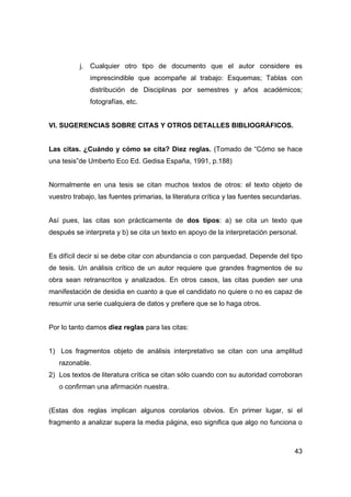 43
j. Cualquier otro tipo de documento que el autor considere es
imprescindible que acompañe al trabajo: Esquemas; Tablas con
distribución de Disciplinas por semestres y años académicos;
fotografías, etc.
VI. SUGERENCIAS SOBRE CITAS Y OTROS DETALLES BIBLIOGRÁFICOS.
Las citas. ¿Cuándo y cómo se cita? Diez reglas. (Tomado de “Cómo se hace
una tesis”de Umberto Eco Ed. Gedisa España, 1991, p.188)
Normalmente en una tesis se citan muchos textos de otros: el texto objeto de
vuestro trabajo, las fuentes primarias, la literatura crítica y las fuentes secundarias.
Así pues, las citas son prácticamente de dos tipos: a) se cita un texto que
después se interpreta y b) se cita un texto en apoyo de la interpretación personal.
Es difícil decir si se debe citar con abundancia o con parquedad. Depende del tipo
de tesis. Un análisis crítico de un autor requiere que grandes fragmentos de su
obra sean retranscritos y analizados. En otros casos, las citas pueden ser una
manifestación de desidia en cuanto a que el candidato no quiere o no es capaz de
resumir una serie cualquiera de datos y prefiere que se lo haga otros.
Por lo tanto damos diez reglas para las citas:
1) Los fragmentos objeto de análisis interpretativo se citan con una amplitud
razonable.
2) Los textos de literatura crítica se citan sólo cuando con su autoridad corroboran
o confirman una afirmación nuestra.
(Estas dos reglas implican algunos corolarios obvios. En primer lugar, si el
fragmento a analizar supera la media página, eso significa que algo no funciona o
 
