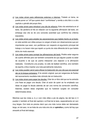 47
c) Las notas sirven para referencias externas e internas: Tratado un tema, se
puede poner un “cfr”que quiere decir “confróntese” y remite a otro libro o a otro
capítulo o párrafo del propio libro.
d) Las notas sirven para introducir una cita de refuerzo: Esta cita estorbaría en el
texto. Se perdería el hilo en relación con la siguiente afirmación del texto, sin
embargo esa cita es de una conocida autoridad que confirma los criterios
expuestos.
e) Las notas sirven para ampliar las aseveraciones que habéis hecho en el texto:
en este sentido son útiles porque no cargan el texto con observaciones que por
importantes que sean, son periféricas con respecto al argumento principal del
trabajo o no hacen más que repetir un punto de vista diferente de lo que habéis
dicho de modo esencial.
f) Las notas sirven para corregir las afirmaciones del texto. Podéis estar seguros
de cuanto afirmáis pero ser también consciente de que alguien puede no estar
de acuerdo o de que se podría interponer una objeción a la afirmación
realizada. Constituiría una prueba, no sólo de lealtad científica, sino también
de espíritu crítico insertar una nota parcialmente reductora.
g) Las notas pueden servir para ofrecer la traducción de una cita que era esencial
dar en la lengua extranjera. O la versión original, que por exigencias de fluidez
del razonamiento resultaba más cómodo dar en traducción.
h) Las notas sirven para pagar las deudas. Citar de un libro del que se ha extraído
una frase es pagar una deuda. Citar al autor de quien se ha empleado sus
ideas es pagar la deuda además de ser una norma de corrección científica.
Además, existen ideas originales que no hubieran surgido sin consultar
determinadas obras.
Mientras que las notas a, b y c son más útiles a pie de página, las del tipo d, h
pueden ir también al final del capítulo o al final de la tesis, especialmente sin son
muy largas. Con todo es preciso decir que una nota nunca debe ser demasiado
larga, en tal caso, no se trata de una nota sino de un apéndice y como tal hay que
anexarlo al final del trabajo.
 