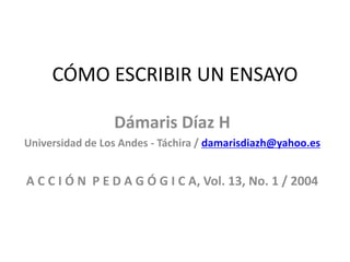 CÓMO ESCRIBIR UN ENSAYO
Dámaris Díaz H
Universidad de Los Andes - Táchira / damarisdiazh@yahoo.es
A C C I Ó N P E D A G Ó G I C A, Vol. 13, No. 1 / 2004
 