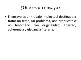 ¿Qué es un ensayo?
• El ensayo es un trabajo intelectual destinado a
tratar un tema, un problema, una propuesta o
un fenómeno con originalidad, libertad,
coherencia y elegancia literaria.
 