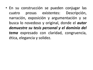 • En su construcción se pueden conjugar las
cuatro prosas existentes: Descripción,
narración, exposición y argumentación y se
busca lo novedoso y original, donde el autor
demuestre su tesis personal y el dominio del
tema expresado con claridad, congruencia,
ética, elegancia y solidez.
 