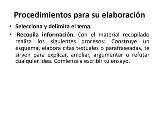 Procedimientos para su elaboración
• Selecciona y delimita el tema.
• Recopila información. Con el material recopilado
realiza los siguientes procesos: Construye un
esquema, elabora citas textuales o parafraseadas, te
sirven para explicar, ampliar, argumentar o refutar
cualquier idea. Comienza a escribir tu ensayo.
 