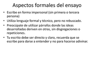 Aspectos formales del ensayo
• Escribe en forma impersonal (sin primera o tercera
persona)
• Utiliza lenguaje formal y técnico, pero no rebuscado.
• Preocúpate de utilizar párrafos donde las ideas
desarrolladas deriven en otras, sin disgregaciones o
repeticiones.
• Tu escrito debe ser directo y claro, recuerda que se
escribe para darse a entender y no para hacerse adivinar.
 