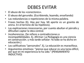 DEBES EVITAR
• El abuso de los «conectores».
• El abuso del gerundio. (Escribiendo, leyendo, enseñando)
• Las redundancias o repeticiones de la misma palabra.
• Frases hechas (Ej. Hoy por hoy. Mi aporte es un granito de
arena. En el terreno de las hipótesis).
• Las explicaciones innecesarias, por cuanto abultan el párrafo y
dificultan captar la idea central.
• Incoherencias. (Se refiere a contradicciones o
incompatibilidades. Ej. Afirmar: La Pedagogía es una ciencia
en construcción. y más tarde señalar: Ya todo se ha dicho en
educación.)
• Los calificativos “personales”. Ej. La educación es maravillosa.
• Argumentos emotivos: “pienso que educar es una tarea difícil,
por que en mi experiencia lo ha sido.” (PENSAMIENTO
INDUCTIVO)
 