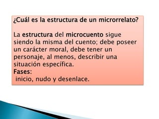 ¿Cuál es la estructura de un microrrelato?
La estructura del microcuento sigue
siendo la misma del cuento; debe poseer
un carácter moral, debe tener un
personaje, al menos, describir una
situación específica.
Fases:
inicio, nudo y desenlace.
 