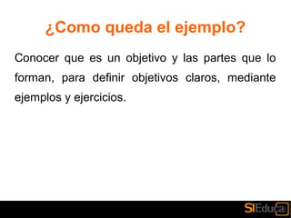 ¿Como queda el ejemplo?
Conocer que es un objetivo y las partes que lo
forman, para definir objetivos claros, mediante
ejemplos y ejercicios.
 