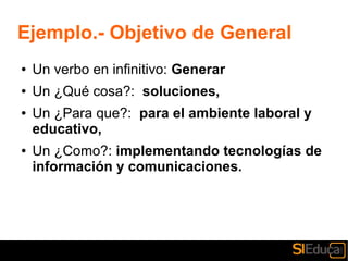 Ejemplo.- Objetivo de General
● Un verbo en infinitivo: Generar
● Un ¿Qué cosa?: soluciones,
● Un ¿Para que?: para el ambiente laboral y
educativo,
● Un ¿Como?: implementando tecnologías de
información y comunicaciones.
 