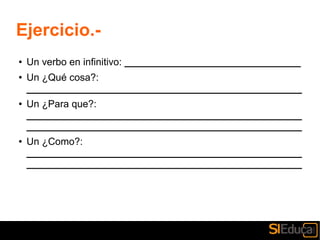 Ejercicio.-
● Un verbo en infinitivo: ________________________________
● Un ¿Qué cosa?:
__________________________________________________
● Un ¿Para que?:
__________________________________________________
__________________________________________________
● Un ¿Como?:
__________________________________________________
__________________________________________________
 