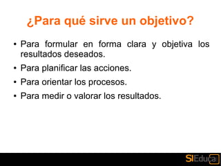 ¿Para qué sirve un objetivo?
● Para formular en forma clara y objetiva los
resultados deseados.
● Para planificar las acciones.
● Para orientar los procesos.
● Para medir o valorar los resultados.
 