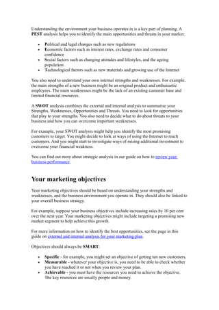 Understanding the environment your business operates in is a key part of planning. A
PEST analysis helps you to identify the main opportunities and threats in your market:

   •   Political and legal changes such as new regulations
   •   Economic factors such as interest rates, exchange rates and consumer
       confidence
   •   Social factors such as changing attitudes and lifestyles, and the ageing
       population
   •   Technological factors such as new materials and growing use of the Internet

You also need to understand your own internal strengths and weaknesses. For example,
the main strengths of a new business might be an original product and enthusiastic
employees. The main weaknesses might be the lack of an existing customer base and
limited financial resources.

A SWOT analysis combines the external and internal analysis to summarise your
Strengths, Weaknesses, Opportunities and Threats. You need to look for opportunities
that play to your strengths. You also need to decide what to do about threats to your
business and how you can overcome important weaknesses.

For example, your SWOT analysis might help you identify the most promising
customers to target. You might decide to look at ways of using the Internet to reach
customers. And you might start to investigate ways of raising additional investment to
overcome your financial weakness.

You can find out more about strategic analysis in our guide on how to review your
business performance.



Your marketing objectives
Your marketing objectives should be based on understanding your strengths and
weaknesses, and the business environment you operate in. They should also be linked to
your overall business strategy.

For example, suppose your business objectives include increasing sales by 10 per cent
over the next year. Your marketing objectives might include targeting a promising new
market segment to help achieve this growth.

For more information on how to identify the best opportunities, see the page in this
guide on external and internal analysis for your marketing plan.

Objectives should always be SMART:

   •   Specific - for example, you might set an objective of getting ten new customers.
   •   Measurable - whatever your objective is, you need to be able to check whether
       you have reached it or not when you review your plan.
   •   Achievable - you must have the resources you need to achieve the objective.
       The key resources are usually people and money.
 