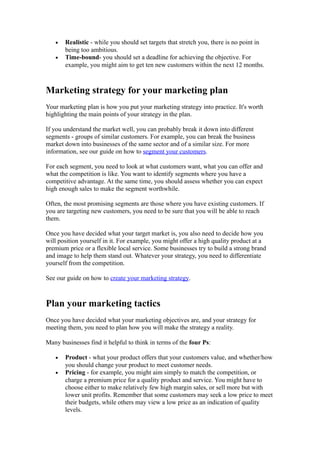 •   Realistic - while you should set targets that stretch you, there is no point in
       being too ambitious.
   •   Time-bound- you should set a deadline for achieving the objective. For
       example, you might aim to get ten new customers within the next 12 months.



Marketing strategy for your marketing plan
Your marketing plan is how you put your marketing strategy into practice. It's worth
highlighting the main points of your strategy in the plan.

If you understand the market well, you can probably break it down into different
segments - groups of similar customers. For example, you can break the business
market down into businesses of the same sector and of a similar size. For more
information, see our guide on how to segment your customers.

For each segment, you need to look at what customers want, what you can offer and
what the competition is like. You want to identify segments where you have a
competitive advantage. At the same time, you should assess whether you can expect
high enough sales to make the segment worthwhile.

Often, the most promising segments are those where you have existing customers. If
you are targeting new customers, you need to be sure that you will be able to reach
them.

Once you have decided what your target market is, you also need to decide how you
will position yourself in it. For example, you might offer a high quality product at a
premium price or a flexible local service. Some businesses try to build a strong brand
and image to help them stand out. Whatever your strategy, you need to differentiate
yourself from the competition.

See our guide on how to create your marketing strategy.



Plan your marketing tactics
Once you have decided what your marketing objectives are, and your strategy for
meeting them, you need to plan how you will make the strategy a reality.

Many businesses find it helpful to think in terms of the four Ps:

   •   Product - what your product offers that your customers value, and whether/how
       you should change your product to meet customer needs.
   •   Pricing - for example, you might aim simply to match the competition, or
       charge a premium price for a quality product and service. You might have to
       choose either to make relatively few high margin sales, or sell more but with
       lower unit profits. Remember that some customers may seek a low price to meet
       their budgets, while others may view a low price as an indication of quality
       levels.
 