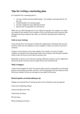 Tips for writing a marketing plan
It is important for a marketing plan to:

   •   set clear, realistic and measurable targets - for example, increasing sales by 10
       per cent
   •   include deadlines for meeting targets
   •   provide a budget for each marketing activity
   •   specify who is responsible for each activity

Make sure you think through each of your objective logically. For example, you might
set a target for the number of new enquiries. But if you don't provide the resources and
training to turn these enquiries into sales, you will have increased costs without any
benefits.

Link to your strategy

Assess the business environment to identify the opportunities and threats that you face.
Look for where you can capitalise on your strengths or where you need to overcome a
weakness.

All parts of your business must work together. For example, if you have limited
cashflow you should avoid seeking large orders from customers who demand extended
credit or that will involve you in heavy, up-front costs.

Remember to focus on your long-term strategy. Reducing customer service might boost
short-term profits, but next year you might not have any customers left.

Make it happen

A plan will not happen by itself. You need to make someone responsible for monitoring
progress and chasing up overdue activities. Reviewing progress will also help you learn
from your mistakes so that you can improve your plans for the future.


Related guides on businesslink.gov.uk

Manage your personal list of starting-up tasks with our Business start-up organiser

Create your marketing strategy

Forecast and plan your sales

Advertising: the basics

PR: the basics

Direct marketing: the basics
 