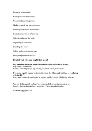 Prepare a business plan

Know your customers' needs

Understand your competitors

Market research and market reports

Review your business performance

Reach your customers effectively

Sales & marketing: the basics

Segment your customers

Branding: the basics

Selling and promotion overseas

Price your product or service

Related web sites you might find useful

Buy an online course on marketing at the learndirect business website
http://www1.learndirect-
business.com/?target=xpc.asp?course_id=5553%26wbt_type=course

Download a guide on marketing tactics from the Chartered Institute of Marketing
website (PDF)
http://www.cim.co.uk/mediastore/10_minute_guides/10_min_Marketing_Mix.pdf


You can find this guide on http://www.businesslink.gov.uk by navigating to:
Home > Sales and marketing > Marketing > Write a marketing plan

© Crown copyright 2007
 