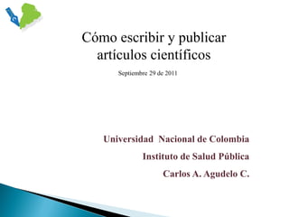 Cómo escribir y publicar
artículos científicos
Septiembre 29 de 2011

Universidad Nacional de Colombia
Instituto de Salud Pública
Carlos A. Agudelo C.

 
