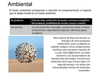 Ambiental
El factor ambiental corresponde a describir el comportamiento e impacto
que el objeto tendrá en el medio ambiente.
De producto Ciclo de vida, sustitución de partes, consumo energético
del producto, posibilidad de reciclar, reusar o reducir.
Del proceso Uso de materiales renovables, producción verde o menos
contaminante, seguridad del operario. Minimizar gasto
energético.
Mine Kafune de Massoud Hassani se
distingue de otros proyectos
ambientales, pues su objetivo es
explotar antiguas minas antipersonales
soviéticas para recuperar espacios de
su país natal (Afganistán), así como
mantener a los desactivadores de
bombas lejos del peligro, funciona por
medio del viento que lo hace rodar a lo
largo del paisaje y sus piezas son
intercambiables hechas de materiales
renovables.
 