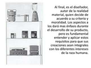 Al final, es el diseñador,
autor de la realidad
material, quien decide de
acuerdo a su criterio y
moralidad. Los aspectos a
los dará mas énfasis durante
el desarrollo de su producto,
pero es fundamental
entender y aplicar estos
requisitos para que sus
creaciones sean integrales
con los diferentes intereses
de la raza humana.
 