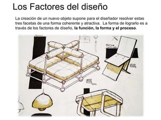 Los Factores del diseño
La creación de un nuevo objeto supone para el diseñador resolver estas
tres facetas de una forma coherente y atractiva. La forma de lograrlo es a
través de los factores de diseño, la función, la forma y el proceso.
 